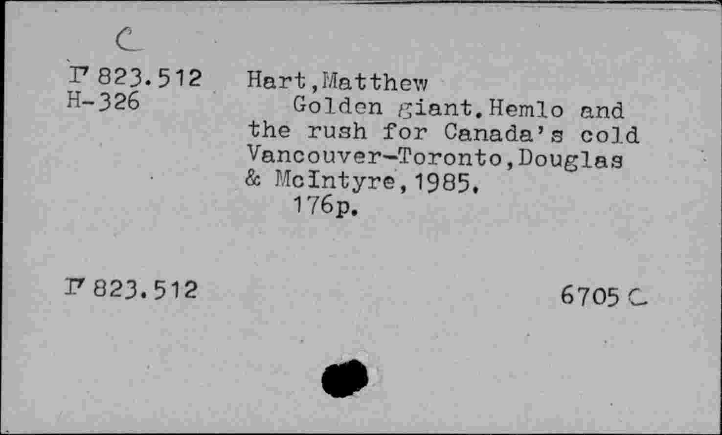 ﻿r823.512 H-326
Hart,Matthew
Golden giant.Hemlo and the rush for Canada’s cold Vancouver—Toronto,Douglas & McIntyre,1985,
176p.
r823.512
6705 a